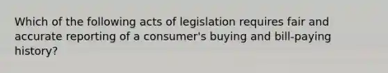 Which of the following acts of legislation requires fair and accurate reporting of a consumer's buying and bill-paying history?