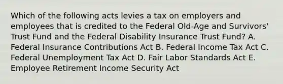 Which of the following acts levies a tax on employers and employees that is credited to the Federal Old-Age and Survivors' Trust Fund and the Federal Disability Insurance Trust Fund? A. Federal Insurance Contributions Act B. Federal Income Tax Act C. Federal Unemployment Tax Act D. Fair Labor Standards Act E. Employee Retirement Income Security Act