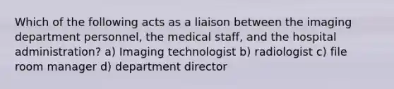 Which of the following acts as a liaison between the imaging department personnel, the medical staff, and the hospital administration? a) Imaging technologist b) radiologist c) file room manager d) department director