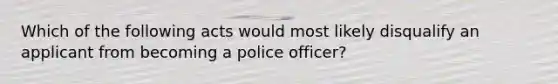 Which of the following acts would most likely disqualify an applicant from becoming a police officer?