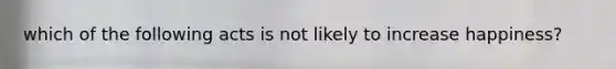 which of the following acts is not likely to increase happiness?