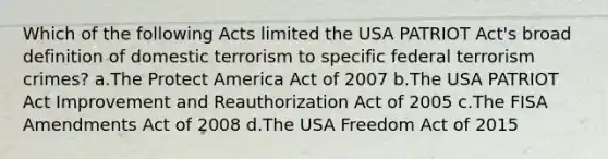 Which of the following Acts limited the USA PATRIOT Act's broad definition of domestic terrorism to specific federal terrorism crimes? a.The Protect America Act of 2007 b.The USA PATRIOT Act Improvement and Reauthorization Act of 2005 c.The FISA Amendments Act of 2008 d.The USA Freedom Act of 2015