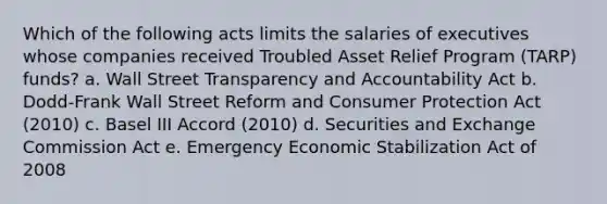 Which of the following acts limits the salaries of executives whose companies received Troubled Asset Relief Program (TARP) funds? a. Wall Street Transparency and Accountability Act b. Dodd-Frank Wall Street Reform and Consumer Protection Act (2010) c. Basel III Accord (2010) d. Securities and Exchange Commission Act e. Emergency Economic Stabilization Act of 2008