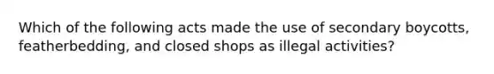 Which of the following acts made the use of secondary boycotts, featherbedding, and closed shops as illegal activities?