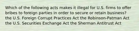 Which of the following acts makes it illegal for U.S. firms to offer bribes to foreign parties in order to secure or retain business? the U.S. Foreign Corrupt Practices Act the Robinson-Patman Act the U.S. Securities Exchange Act the Sherman Antitrust Act