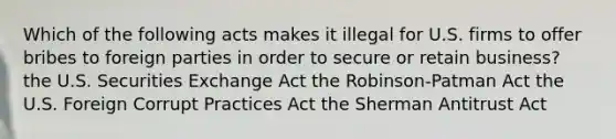 Which of the following acts makes it illegal for U.S. firms to offer bribes to foreign parties in order to secure or retain business? the U.S. Securities Exchange Act the Robinson-Patman Act the U.S. Foreign Corrupt Practices Act the Sherman Antitrust Act