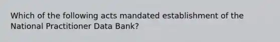 Which of the following acts mandated establishment of the National Practitioner Data Bank?