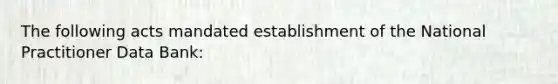 The following acts mandated establishment of the National Practitioner Data Bank: