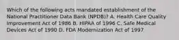 Which of the following acts mandated establishment of the National Practitioner Data Bank (NPDB)? A. Health Care Quality Improvement Act of 1986 B. HIPAA of 1996 C. Safe Medical Devices Act of 1990 D. FDA Modernization Act of 1997