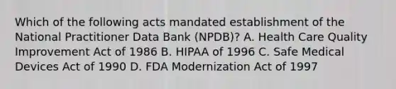 Which of the following acts mandated establishment of the National Practitioner Data Bank (NPDB)? A. Health Care Quality Improvement Act of 1986 B. HIPAA of 1996 C. Safe Medical Devices Act of 1990 D. FDA Modernization Act of 1997