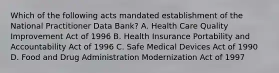 Which of the following acts mandated establishment of the National Practitioner Data Bank? A. Health Care Quality Improvement Act of 1996 B. Health Insurance Portability and Accountability Act of 1996 C. Safe Medical Devices Act of 1990 D. Food and Drug Administration Modernization Act of 1997