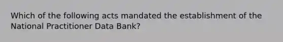 Which of the following acts mandated the establishment of the National Practitioner Data Bank?