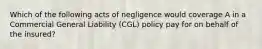 Which of the following acts of negligence would coverage A in a Commercial General Liability (CGL) policy pay for on behalf of the insured?