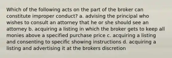 Which of the following acts on the part of the broker can constitute improper conduct? a. advising the principal who wishes to consult an attorney that he or she should see an attorney b. acquiring a listing in which the broker gets to keep all monies above a specified purchase price c. acquiring a listing and consenting to specific showing instructions d. acquiring a listing and advertising it at the brokers discretion