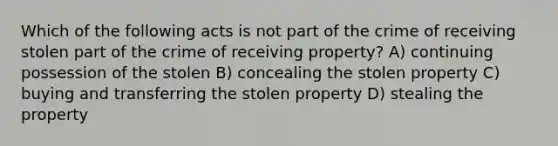 Which of the following acts is not part of the crime of receiving stolen part of the crime of receiving property? A) continuing possession of the stolen B) concealing the stolen property C) buying and transferring the stolen property D) stealing the property