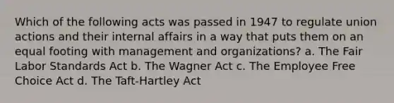 Which of the following acts was passed in 1947 to regulate union actions and their internal affairs in a way that puts them on an equal footing with management and organizations? a. The Fair Labor Standards Act b. The Wagner Act c. The Employee Free Choice Act d. The Taft-Hartley Act