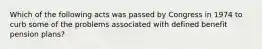 Which of the following acts was passed by Congress in 1974 to curb some of the problems associated with defined benefit pension plans?