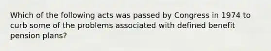 Which of the following acts was passed by Congress in 1974 to curb some of the problems associated with defined benefit pension plans?