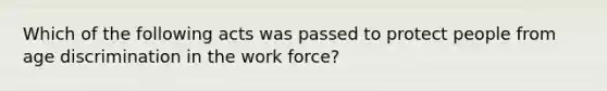 Which of the following acts was passed to protect people from age discrimination in the work force?