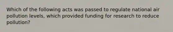 Which of the following acts was passed to regulate national air pollution levels, which provided funding for research to reduce pollution?