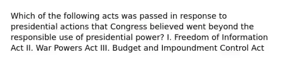 Which of the following acts was passed in response to presidential actions that Congress believed went beyond the responsible use of presidential power? I. Freedom of Information Act II. War Powers Act III. Budget and Impoundment Control Act