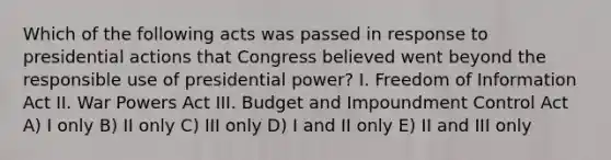 Which of the following acts was passed in response to presidential actions that Congress believed went beyond the responsible use of presidential power? I. Freedom of Information Act II. War Powers Act III. Budget and Impoundment Control Act A) I only B) II only C) III only D) I and II only E) II and III only