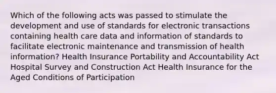 Which of the following acts was passed to stimulate the development and use of standards for electronic transactions containing health care data and information of standards to facilitate electronic maintenance and transmission of health information? Health Insurance Portability and Accountability Act Hospital Survey and Construction Act Health Insurance for the Aged Conditions of Participation