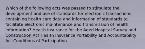 Which of the following acts was passed to stimulate the development and use of standards for electronic transactions containing health care data and information of standards to facilitate electronic maintenance and transmission of health information? Health Insurance for the Aged Hospital Survey and Construction Act Health Insurance Portability and Accountability Act Conditions of Participation