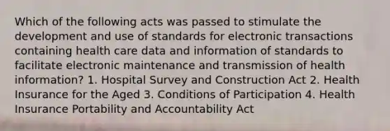 Which of the following acts was passed to stimulate the development and use of standards for electronic transactions containing health care data and information of standards to facilitate electronic maintenance and transmission of health information? 1. Hospital Survey and Construction Act 2. Health Insurance for the Aged 3. Conditions of Participation 4. Health Insurance Portability and Accountability Act