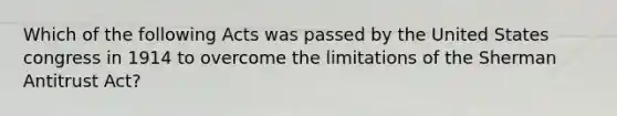 Which of the following Acts was passed by the United States congress in 1914 to overcome the limitations of the Sherman Antitrust Act?