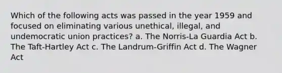 Which of the following acts was passed in the year 1959 and focused on eliminating various unethical, illegal, and undemocratic union practices? a. The Norris-La Guardia Act b. The Taft-Hartley Act c. The Landrum-Griffin Act d. The Wagner Act