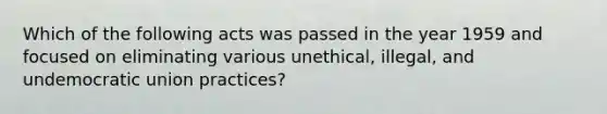 Which of the following acts was passed in the year 1959 and focused on eliminating various unethical, illegal, and undemocratic union practices?