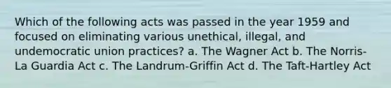 Which of the following acts was passed in the year 1959 and focused on eliminating various unethical, illegal, and undemocratic union practices? a. The Wagner Act b. The Norris-La Guardia Act c. The Landrum-Griffin Act d. The Taft-Hartley Act