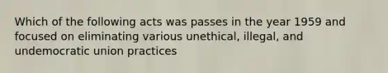 Which of the following acts was passes in the year 1959 and focused on eliminating various unethical, illegal, and undemocratic union practices