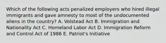 Which of the following acts penalized employers who hired illegal immigrants and gave amnesty to most of the undocumented aliens in the country? A. Volstead Act B. Immigration and Nationality Act C. Homeland Labor Act D. Immigration Reform and Control Act of 1986 E. Patriot's Initiative