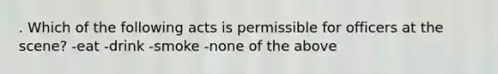 . Which of the following acts is permissible for officers at the scene? -eat -drink -smoke -none of the above