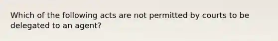 Which of the following acts are not permitted by courts to be delegated to an agent?