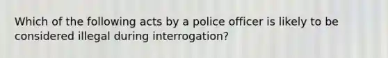 Which of the following acts by a police officer is likely to be considered illegal during interrogation?