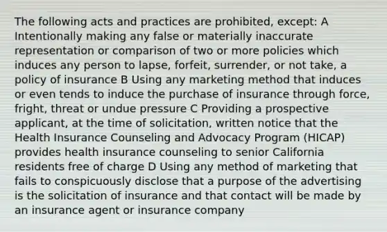 The following acts and practices are prohibited, except: A Intentionally making any false or materially inaccurate representation or comparison of two or more policies which induces any person to lapse, forfeit, surrender, or not take, a policy of insurance B Using any marketing method that induces or even tends to induce the purchase of insurance through force, fright, threat or undue pressure C Providing a prospective applicant, at the time of solicitation, written notice that the Health Insurance Counseling and Advocacy Program (HICAP) provides health insurance counseling to senior California residents free of charge D Using any method of marketing that fails to conspicuously disclose that a purpose of the advertising is the solicitation of insurance and that contact will be made by an insurance agent or insurance company