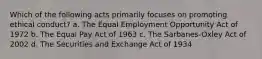 Which of the following acts primarily focuses on promoting ethical conduct? a. The Equal Employment Opportunity Act of 1972 b. The Equal Pay Act of 1963 c. The Sarbanes-Oxley Act of 2002 d. The Securities and Exchange Act of 1934