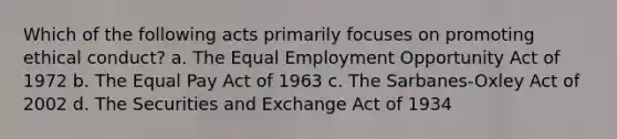 Which of the following acts primarily focuses on promoting ethical conduct? a. The Equal Employment Opportunity Act of 1972 b. The Equal Pay Act of 1963 c. The Sarbanes-Oxley Act of 2002 d. The Securities and Exchange Act of 1934