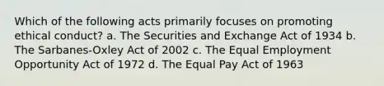 Which of the following acts primarily focuses on promoting ethical conduct? a. The Securities and Exchange Act of 1934 b. The Sarbanes-Oxley Act of 2002 c. The Equal Employment Opportunity Act of 1972 d. The Equal Pay Act of 1963