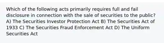 Which of the following acts primarily requires full and fail disclosure in connection with the sale of securities to the public? A) The Securities Investor Protection Act B) The Securities Act of 1933 C) The Securities Fraud Enforcement Act D) The Uniform Securities Act