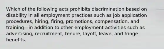 Which of the following acts prohibits discrimination based on disability in all employment practices such as job application procedures, hiring, firing, promotions, compensation, and training—in addition to other employment activities such as advertising, recruitment, tenure, layoff, leave, and fringe benefits.