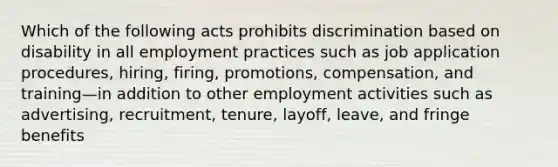 Which of the following acts prohibits discrimination based on disability in all employment practices such as job application procedures, hiring, firing, promotions, compensation, and training—in addition to other employment activities such as advertising, recruitment, tenure, layoff, leave, and fringe benefits