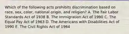 Which of the following acts prohibits discrimination based on race, sex, color, national origin, and religion? A. The Fair Labor Standards Act of 1938 B. The Immigration Act of 1990 C. The Equal Pay Act of 1963 D. The Americans with Disabilities Act of 1990 E. The Civil Rights Act of 1964