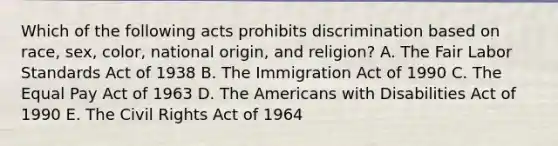 Which of the following acts prohibits discrimination based on race, sex, color, national origin, and religion? A. The Fair Labor Standards Act of 1938 B. The Immigration Act of 1990 C. The Equal Pay Act of 1963 D. The Americans with Disabilities Act of 1990 E. The Civil Rights Act of 1964