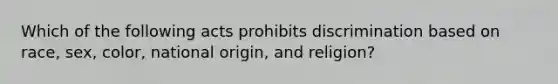 Which of the following acts prohibits discrimination based on race, sex, color, national origin, and religion?