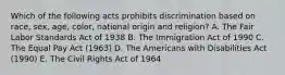 Which of the following acts prohibits discrimination based on race, sex, age, color, national origin and religion? A. The Fair Labor Standards Act of 1938 B. The Immigration Act of 1990 C. The Equal Pay Act (1963) D. The Americans with Disabilities Act (1990) E. The Civil Rights Act of 1964