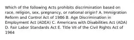 Which of the following Acts prohibits discrimination based on​ race, religion,​ sex, pregnancy, or national​ origin? A. Immigration Reform and Control Act of 1986 B. Age Discrimination in Employment Act​ (ADEA) C. Americans with Disabilities Act​ (ADA) D. Fair Labor Standards Act E. Title VII of the Civil Rights Act of 1964